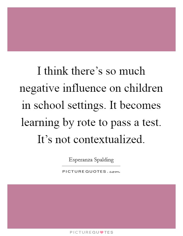 I think there's so much negative influence on children in school settings. It becomes learning by rote to pass a test. It's not contextualized. Picture Quote #1