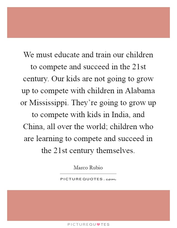 We must educate and train our children to compete and succeed in the 21st century. Our kids are not going to grow up to compete with children in Alabama or Mississippi. They're going to grow up to compete with kids in India, and China, all over the world; children who are learning to compete and succeed in the 21st century themselves. Picture Quote #1