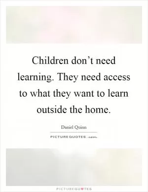 Children don’t need learning. They need access to what they want to learn outside the home Picture Quote #1