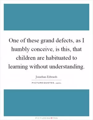 One of these grand defects, as I humbly conceive, is this, that children are habituated to learning without understanding Picture Quote #1