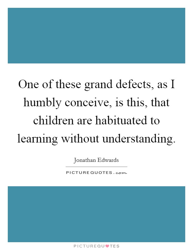 One of these grand defects, as I humbly conceive, is this, that children are habituated to learning without understanding. Picture Quote #1