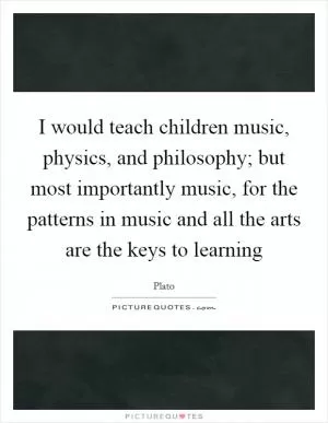 I would teach children music, physics, and philosophy; but most importantly music, for the patterns in music and all the arts are the keys to learning Picture Quote #1