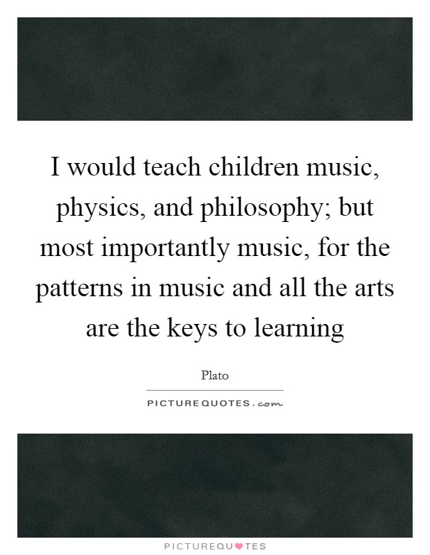 I would teach children music, physics, and philosophy; but most importantly music, for the patterns in music and all the arts are the keys to learning Picture Quote #1