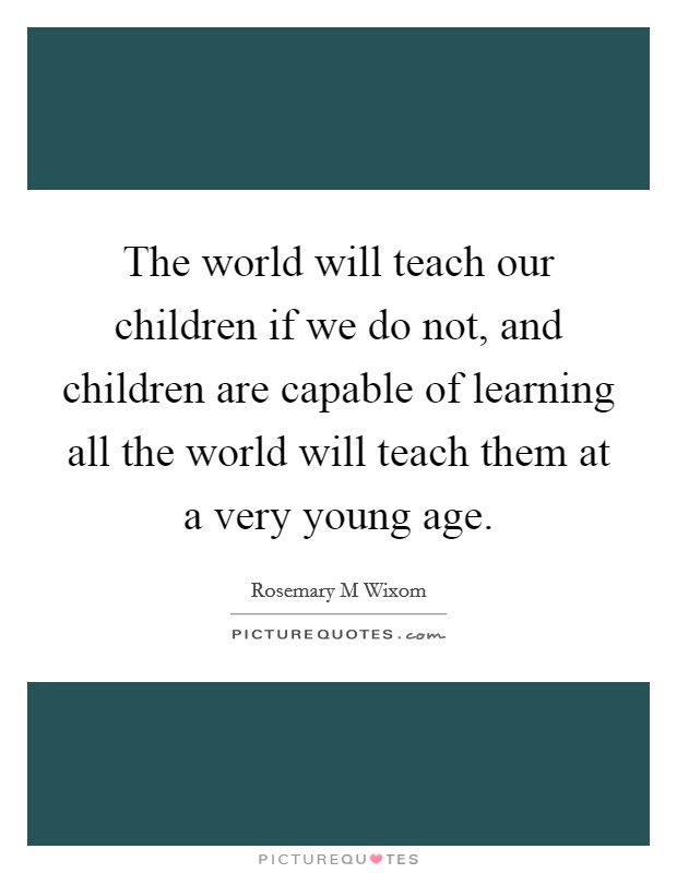The world will teach our children if we do not, and children are capable of learning all the world will teach them at a very young age. Picture Quote #1