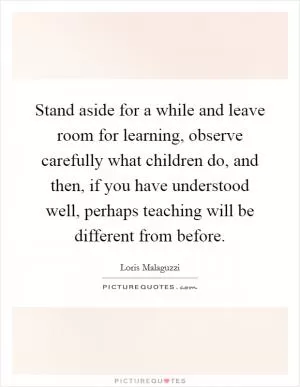 Stand aside for a while and leave room for learning, observe carefully what children do, and then, if you have understood well, perhaps teaching will be different from before Picture Quote #1