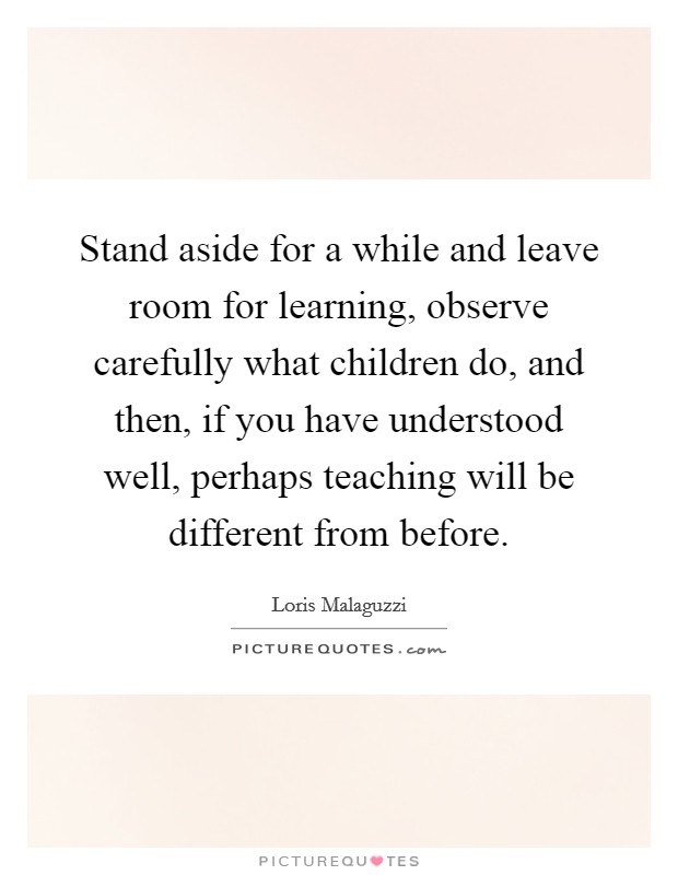 Stand aside for a while and leave room for learning, observe carefully what children do, and then, if you have understood well, perhaps teaching will be different from before. Picture Quote #1