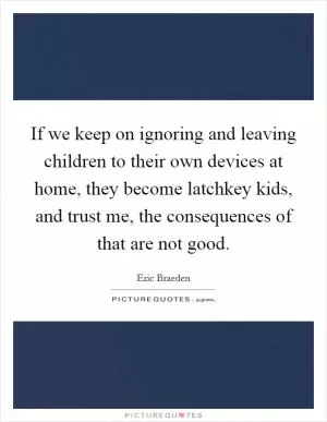 If we keep on ignoring and leaving children to their own devices at home, they become latchkey kids, and trust me, the consequences of that are not good Picture Quote #1