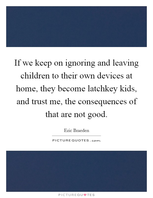 If we keep on ignoring and leaving children to their own devices at home, they become latchkey kids, and trust me, the consequences of that are not good. Picture Quote #1