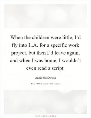 When the children were little, I’d fly into L.A. for a specific work project, but then I’d leave again, and when I was home, I wouldn’t even read a script Picture Quote #1