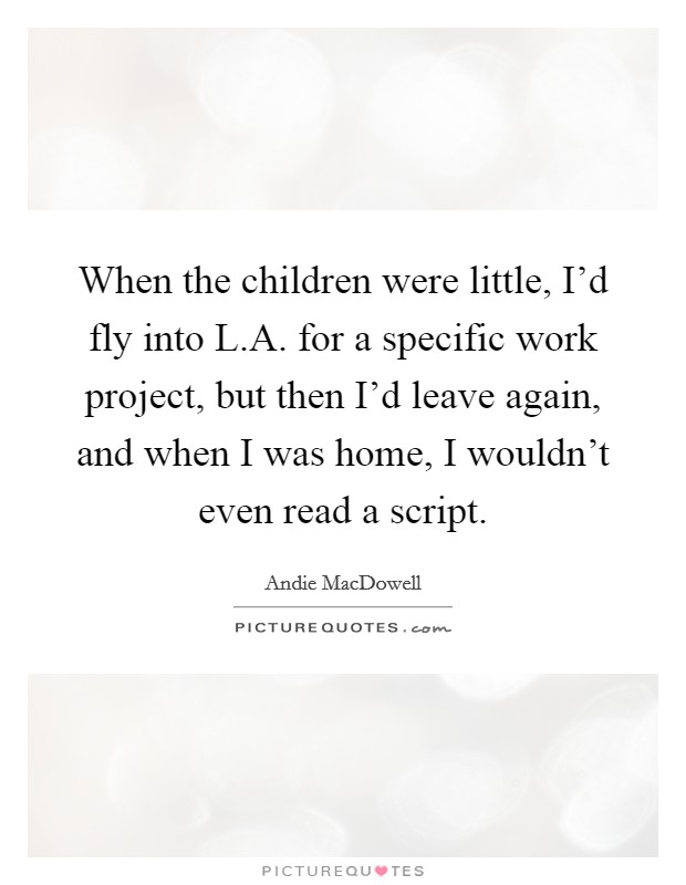 When the children were little, I'd fly into L.A. for a specific work project, but then I'd leave again, and when I was home, I wouldn't even read a script. Picture Quote #1