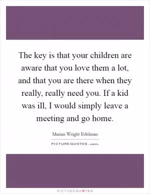 The key is that your children are aware that you love them a lot, and that you are there when they really, really need you. If a kid was ill, I would simply leave a meeting and go home Picture Quote #1