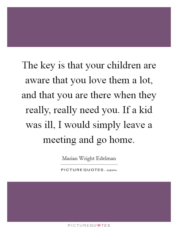 The key is that your children are aware that you love them a lot, and that you are there when they really, really need you. If a kid was ill, I would simply leave a meeting and go home. Picture Quote #1
