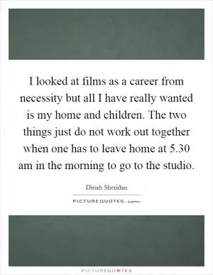 I looked at films as a career from necessity but all I have really wanted is my home and children. The two things just do not work out together when one has to leave home at 5.30 am in the morning to go to the studio Picture Quote #1