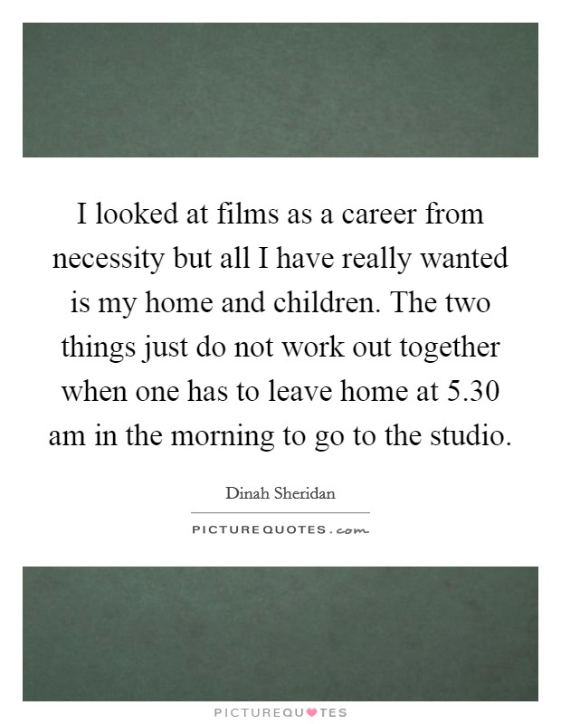 I looked at films as a career from necessity but all I have really wanted is my home and children. The two things just do not work out together when one has to leave home at 5.30 am in the morning to go to the studio. Picture Quote #1