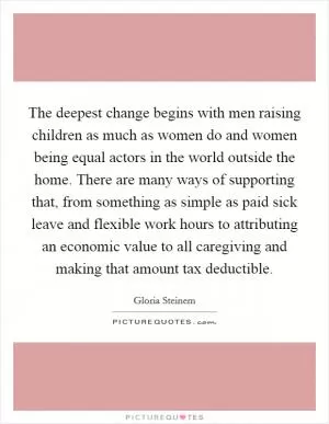 The deepest change begins with men raising children as much as women do and women being equal actors in the world outside the home. There are many ways of supporting that, from something as simple as paid sick leave and flexible work hours to attributing an economic value to all caregiving and making that amount tax deductible Picture Quote #1