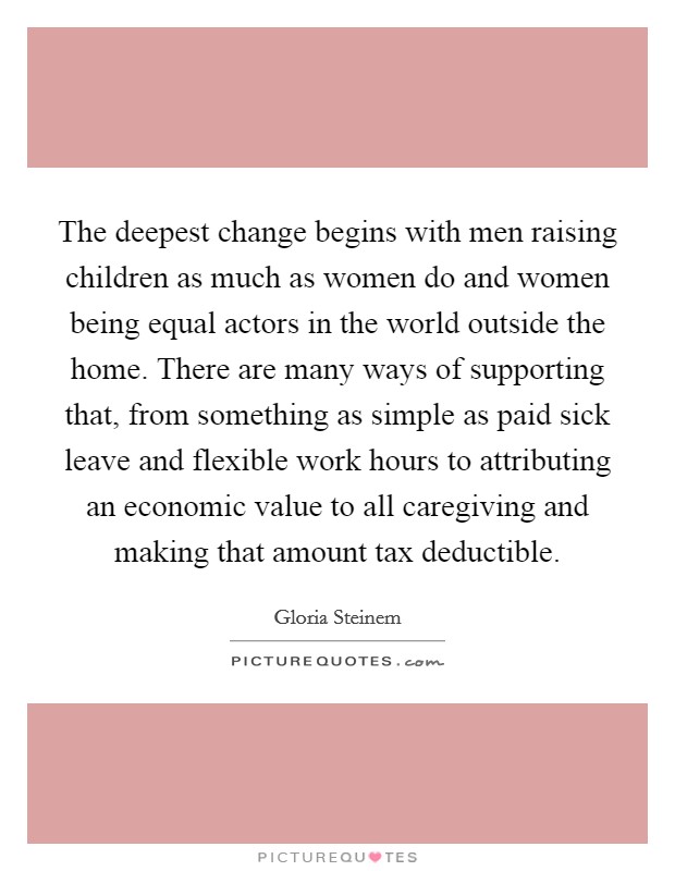The deepest change begins with men raising children as much as women do and women being equal actors in the world outside the home. There are many ways of supporting that, from something as simple as paid sick leave and flexible work hours to attributing an economic value to all caregiving and making that amount tax deductible. Picture Quote #1
