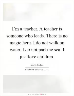 I’m a teacher. A teacher is someone who leads. There is no magic here. I do not walk on water. I do not part the sea. I just love children Picture Quote #1