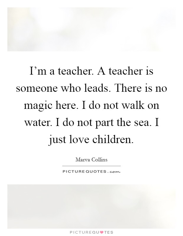 I'm a teacher. A teacher is someone who leads. There is no magic here. I do not walk on water. I do not part the sea. I just love children. Picture Quote #1
