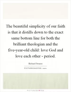The beautiful simplicity of our faith is that it distills down to the exact same bottom line for both the brilliant theologian and the five-year-old child: love God and love each other - period Picture Quote #1