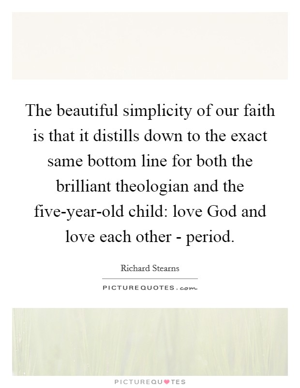 The beautiful simplicity of our faith is that it distills down to the exact same bottom line for both the brilliant theologian and the five-year-old child: love God and love each other - period. Picture Quote #1