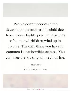 People don’t understand the devastation the murder of a child does to someone. Eighty percent of parents of murdered children wind up in divorce. The only thing you have in common is that horrible sadness. You can’t see the joy of your previous life Picture Quote #1