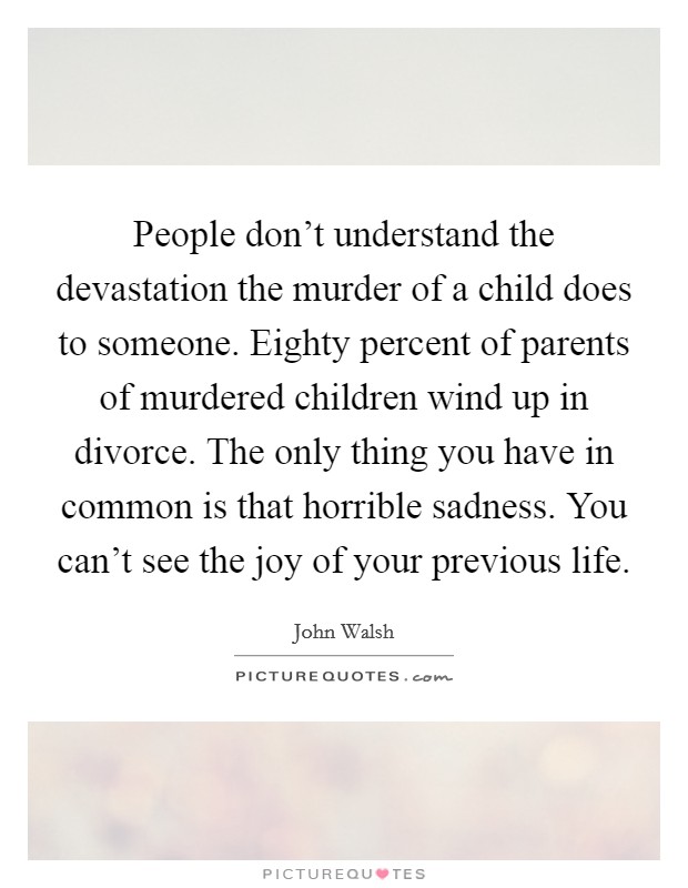 People don't understand the devastation the murder of a child does to someone. Eighty percent of parents of murdered children wind up in divorce. The only thing you have in common is that horrible sadness. You can't see the joy of your previous life. Picture Quote #1