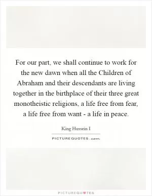 For our part, we shall continue to work for the new dawn when all the Children of Abraham and their descendants are living together in the birthplace of their three great monotheistic religions, a life free from fear, a life free from want - a life in peace Picture Quote #1