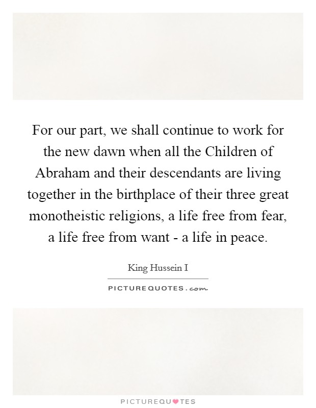 For our part, we shall continue to work for the new dawn when all the Children of Abraham and their descendants are living together in the birthplace of their three great monotheistic religions, a life free from fear, a life free from want - a life in peace. Picture Quote #1