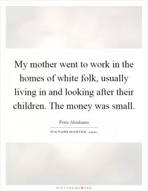 My mother went to work in the homes of white folk, usually living in and looking after their children. The money was small Picture Quote #1