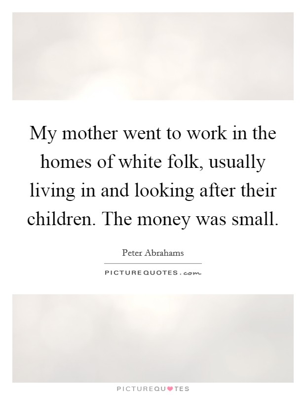 My mother went to work in the homes of white folk, usually living in and looking after their children. The money was small. Picture Quote #1