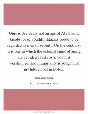 Ours is decidedly not an age of Abrahams, Jacobs, or of youthful Elazars proud to be regarded as men of seventy. On the contrary, it is one in which the external signs of aging are avoided at all costs, youth is worshipped, and immortality is sought not in children but in Botox Picture Quote #1
