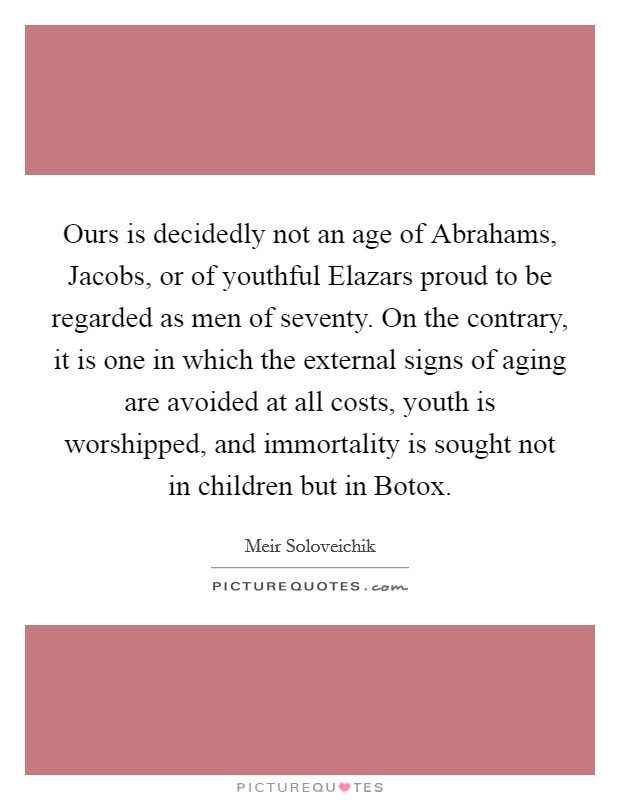 Ours is decidedly not an age of Abrahams, Jacobs, or of youthful Elazars proud to be regarded as men of seventy. On the contrary, it is one in which the external signs of aging are avoided at all costs, youth is worshipped, and immortality is sought not in children but in Botox. Picture Quote #1