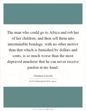 The man who could go to Africa and rob her of her children, and then sell them into interminable bondage, with no other motive than that which is furnished by dollars and cents, is so much worse than the most depraved murderer that he can never receive pardon at my hand Picture Quote #1