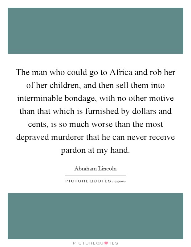 The man who could go to Africa and rob her of her children, and then sell them into interminable bondage, with no other motive than that which is furnished by dollars and cents, is so much worse than the most depraved murderer that he can never receive pardon at my hand. Picture Quote #1