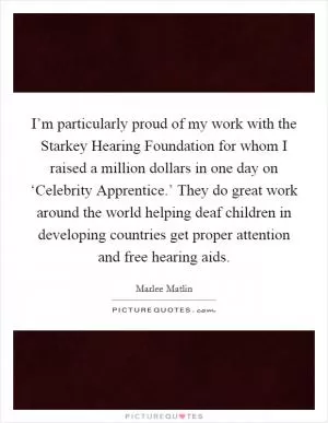 I’m particularly proud of my work with the Starkey Hearing Foundation for whom I raised a million dollars in one day on ‘Celebrity Apprentice.’ They do great work around the world helping deaf children in developing countries get proper attention and free hearing aids Picture Quote #1