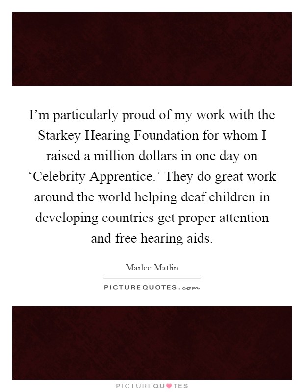 I'm particularly proud of my work with the Starkey Hearing Foundation for whom I raised a million dollars in one day on ‘Celebrity Apprentice.' They do great work around the world helping deaf children in developing countries get proper attention and free hearing aids. Picture Quote #1