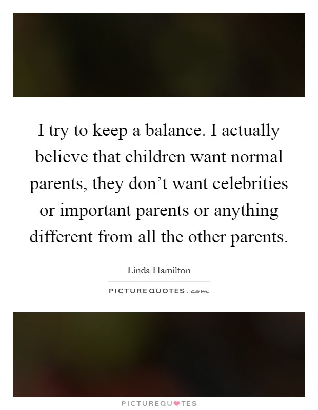 I try to keep a balance. I actually believe that children want normal parents, they don't want celebrities or important parents or anything different from all the other parents. Picture Quote #1