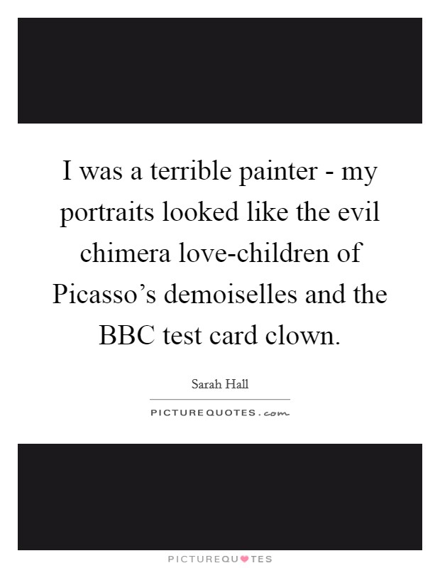 I was a terrible painter - my portraits looked like the evil chimera love-children of Picasso's demoiselles and the BBC test card clown. Picture Quote #1