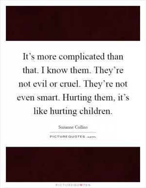 It’s more complicated than that. I know them. They’re not evil or cruel. They’re not even smart. Hurting them, it’s like hurting children Picture Quote #1