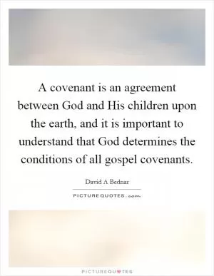 A covenant is an agreement between God and His children upon the earth, and it is important to understand that God determines the conditions of all gospel covenants Picture Quote #1