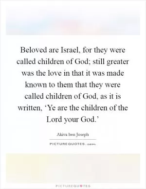Beloved are Israel, for they were called children of God; still greater was the love in that it was made known to them that they were called children of God, as it is written, ‘Ye are the children of the Lord your God.’ Picture Quote #1