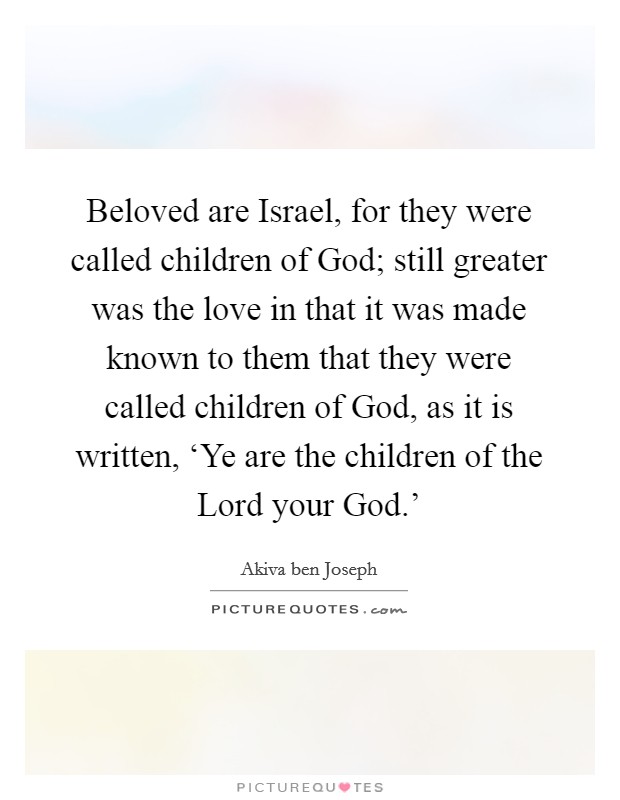 Beloved are Israel, for they were called children of God; still greater was the love in that it was made known to them that they were called children of God, as it is written, ‘Ye are the children of the Lord your God.' Picture Quote #1