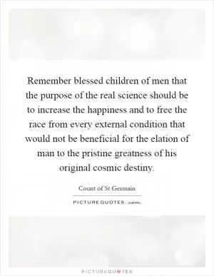 Remember blessed children of men that the purpose of the real science should be to increase the happiness and to free the race from every external condition that would not be beneficial for the elation of man to the pristine greatness of his original cosmic destiny Picture Quote #1
