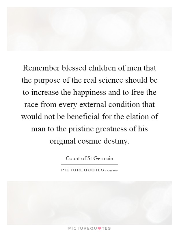 Remember blessed children of men that the purpose of the real science should be to increase the happiness and to free the race from every external condition that would not be beneficial for the elation of man to the pristine greatness of his original cosmic destiny. Picture Quote #1
