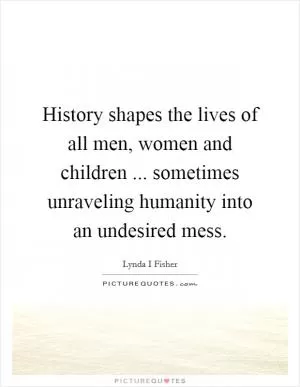 History shapes the lives of all men, women and children ... sometimes unraveling humanity into an undesired mess Picture Quote #1
