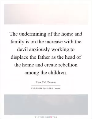 The undermining of the home and family is on the increase with the devil anxiously working to displace the father as the head of the home and create rebellion among the children Picture Quote #1