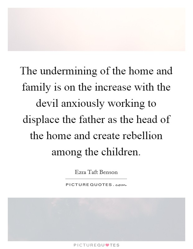 The undermining of the home and family is on the increase with the devil anxiously working to displace the father as the head of the home and create rebellion among the children. Picture Quote #1