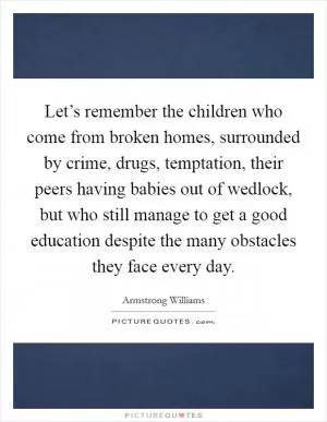 Let’s remember the children who come from broken homes, surrounded by crime, drugs, temptation, their peers having babies out of wedlock, but who still manage to get a good education despite the many obstacles they face every day Picture Quote #1