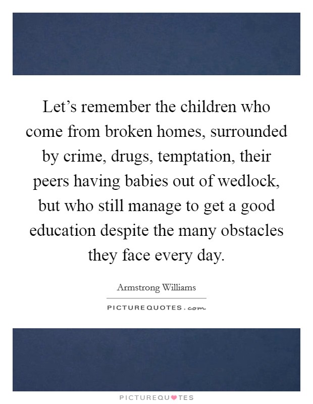 Let's remember the children who come from broken homes, surrounded by crime, drugs, temptation, their peers having babies out of wedlock, but who still manage to get a good education despite the many obstacles they face every day. Picture Quote #1