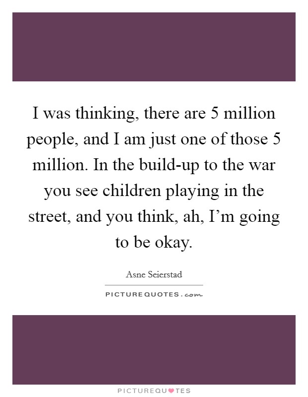 I was thinking, there are 5 million people, and I am just one of those 5 million. In the build-up to the war you see children playing in the street, and you think, ah, I'm going to be okay. Picture Quote #1